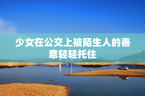 少女在公交上被陌生人的善意轻轻托住 少女在公交上被陌生人的善意轻轻托住