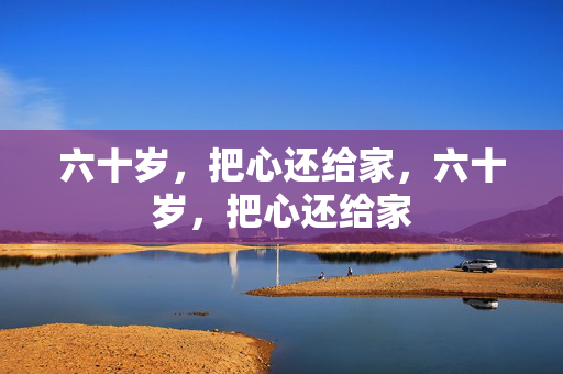 六十岁,把心还给家,六十岁,把心还给家 六十岁,把心还给家,六十岁,把心还给家
