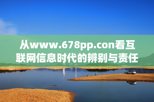 从www.678pp.con看互联网信息时代的辨别与责任，从www.678pp.con看互联网信息时代的辨别与责任