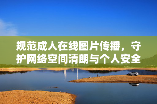 规范成人在线图片传播，守护网络空间清朗与个人安全，规范成人在线图片传播 守护网络清朗与个人安全