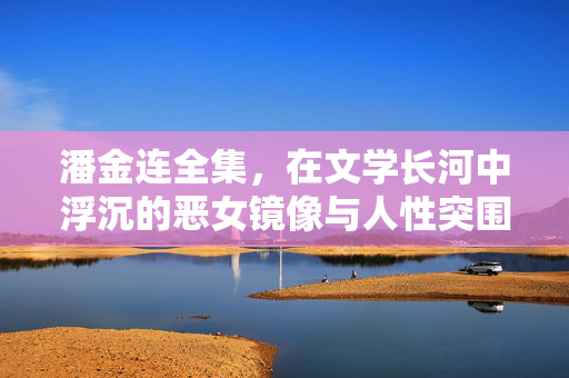潘金连全集,在文学长河中浮沉的恶女镜像与人性突围,潘金连,恶女镜像与人性突围的文学浮沉 潘金连全集,在文学长河中浮沉的恶女镜像与人性突围,潘金连,恶女镜像与人性突围的文学浮沉