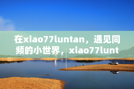 在xiao77luntan,遇见同频的小世界,xiao77luntan,遇见同频的小世界 在xiao77luntan,遇见同频的小世界,xiao77luntan,遇见同频的小世界
