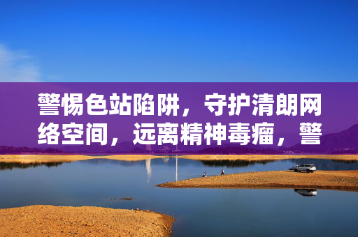 警惕色站陷阱,守护清朗网络空间,远离精神毒瘤,警惕色站陷阱,守护清朗网络空间,远离精神毒瘤 警惕色站陷阱,守护清朗网络空间,远离精神毒瘤,警惕色站陷阱,守护清朗网络空间,远离精神毒瘤