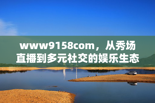 www9158com,从秀场直播到多元社交的娱乐生态进化,www9158com,从秀场直播到多元社交的娱乐生态进化 www9158com,从秀场直播到多元社交的娱乐生态进化,www9158com,从秀场直播到多元社交的娱乐生态进化