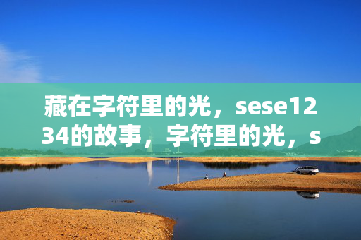 藏在字符里的光,sese1234的故事,字符里的光,sese1234的故事 藏在字符里的光,sese1234的故事,字符里的光,sese1234的故事