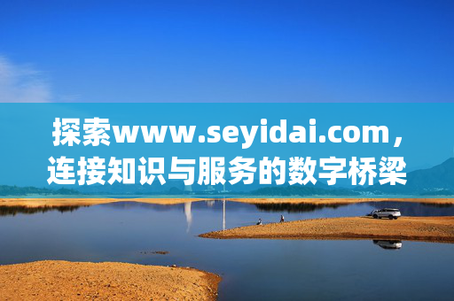 探索www.seyidai.com,连接知识与服务的数字桥梁,Seyidai.com,连接知识与服务的数字桥梁 探索www.seyidai.com,连接知识与服务的数字桥梁,Seyidai.com,连接知识与服务的数字桥梁