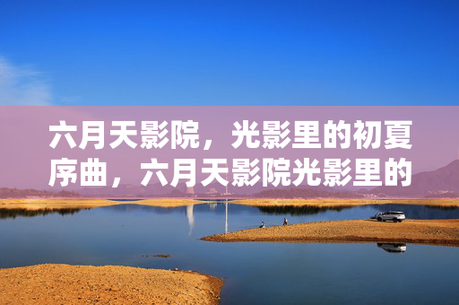 六月天影院,光影里的初夏序曲,六月天影院光影里的初夏序曲 六月天影院,光影里的初夏序曲,六月天影院光影里的初夏序曲
