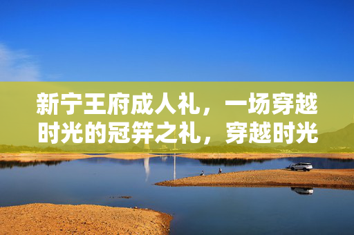 新宁王府成人礼,一场穿越时光的冠笄之礼,穿越时光的新宁王府冠笄礼 新宁王府成人礼,一场穿越时光的冠笄之礼,穿越时光的新宁王府冠笄礼