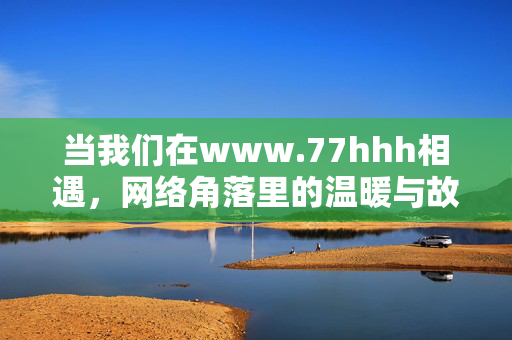 当我们在www.77hhh相遇,网络角落里的温暖与故事,77hhh,网络角落的温暖相遇 当我们在www.77hhh相遇,网络角落里的温暖与故事,77hhh,网络角落的温暖相遇