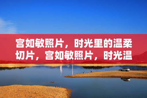 宫如敏照片,时光里的温柔切片,宫如敏照片,时光温柔的切片 宫如敏照片,时光里的温柔切片,宫如敏照片,时光温柔的切片