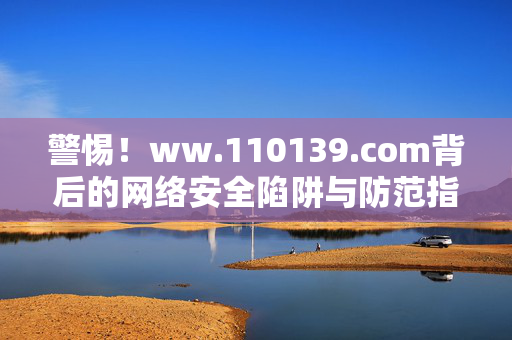 警惕！ww.110139.com背后的网络安全陷阱与防范指南，警惕ww.110139.com，网络安全陷阱与防范指南