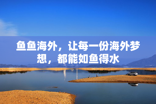 鱼鱼海外,让每一份海外梦想,都能如鱼得水 鱼鱼海外,让每一份海外梦想,都能如鱼得水