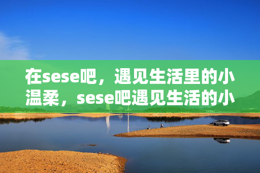 在sese吧,遇见生活里的小温柔,sese吧遇见生活的小温柔 在sese吧,遇见生活里的小温柔,sese吧遇见生活的小温柔
