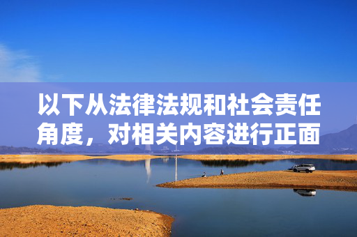 以下从法律法规和社会责任角度,对相关内容进行正面引导和警示,循法守责引航 正面警示筑基 以下从法律法规和社会责任角度,对相关内容进行正面引导和警示,循法守责引航 正面警示筑基
