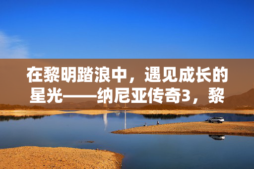 在黎明踏浪中,遇见成长的星光——纳尼亚传奇3,黎明踏浪号观后感,黎明踏浪号,在航程中遇见成长的星光 在黎明踏浪中,遇见成长的星光——纳尼亚传奇3,黎明踏浪号观后感,黎明踏浪号,在航程中遇见成长的星光