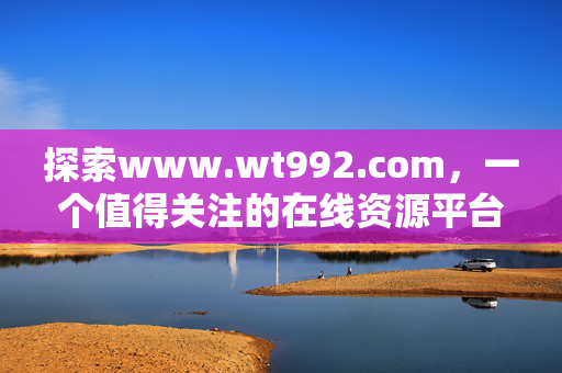 探索www.wt992.com,一个值得关注的在线资源平台,值得关注的在线资源平台,www.wt992.com 探索www.wt992.com,一个值得关注的在线资源平台,值得关注的在线资源平台,www.wt992.com