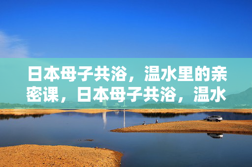 日本母子共浴,温水里的亲密课,日本母子共浴,温水里的亲密课 日本母子共浴,温水里的亲密课,日本母子共浴,温水里的亲密课