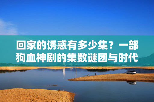 回家的诱惑有多少集?一部狗血神剧的集数谜团与时代记忆,回家的诱惑,狗血神剧的集数谜团与时代记忆 回家的诱惑有多少集?一部狗血神剧的集数谜团与时代记忆,回家的诱惑,狗血神剧的集数谜团与时代记忆