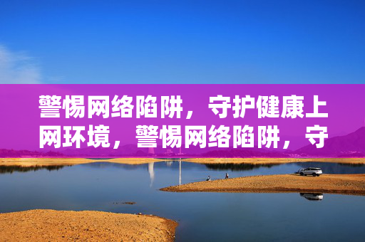 警惕网络陷阱,守护健康上网环境,警惕网络陷阱,守护健康上网环境 警惕网络陷阱,守护健康上网环境,警惕网络陷阱,守护健康上网环境