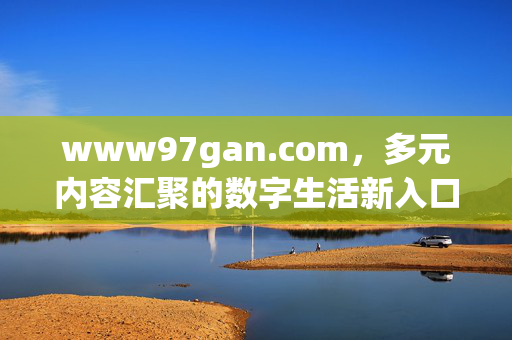 www97gan.com,多元内容汇聚的数字生活新入口,www97gan.com,多元内容汇聚的数字生活新入口 www97gan.com,多元内容汇聚的数字生活新入口,www97gan.com,多元内容汇聚的数字生活新入口