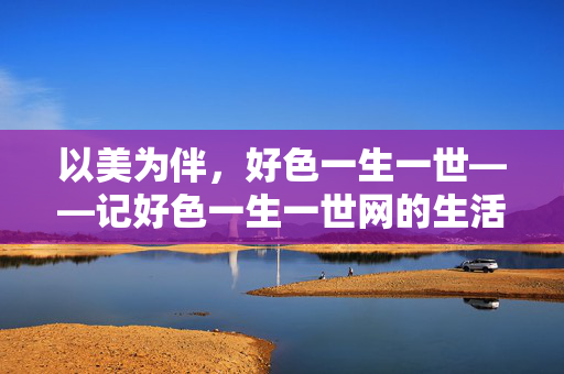 以美为伴,好色一生一世——记好色一生一世网的生活美学,以美为伴,好色一生一世的生活美学 以美为伴,好色一生一世——记好色一生一世网的生活美学,以美为伴,好色一生一世的生活美学