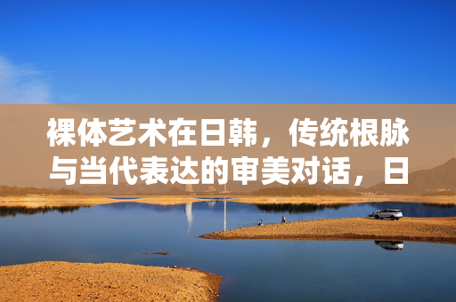 裸体艺术在日韩,传统根脉与当代表达的审美对话,日韩裸体艺术,传统根脉与当代表达的审美对话 裸体艺术在日韩,传统根脉与当代表达的审美对话,日韩裸体艺术,传统根脉与当代表达的审美对话