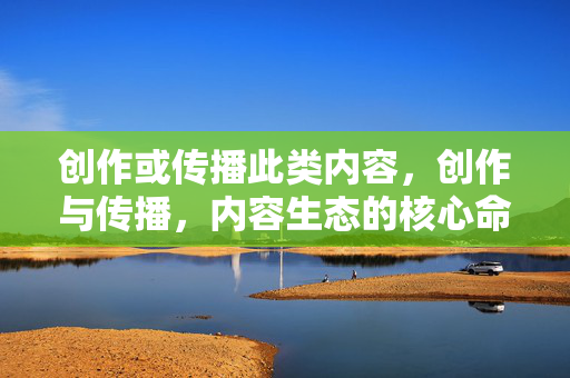 创作或传播此类内容,创作与传播,内容生态的核心命题 创作或传播此类内容,创作与传播,内容生态的核心命题
