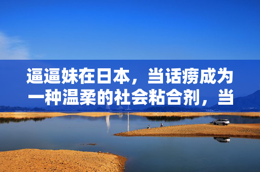 逼逼妹在日本,当话痨成为一种温柔的社会粘合剂,当话痨成为温柔粘合剂,逼逼妹在日本 逼逼妹在日本,当话痨成为一种温柔的社会粘合剂,当话痨成为温柔粘合剂,逼逼妹在日本