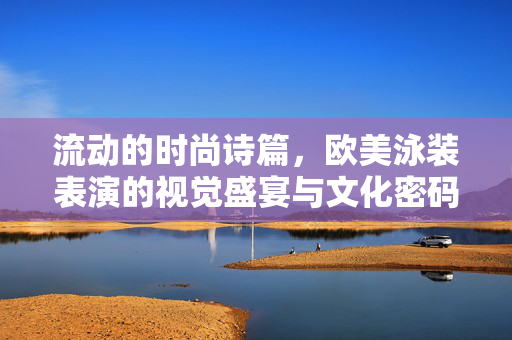 流动的时尚诗篇，欧美泳装表演的视觉盛宴与文化密码，流动时尚诗篇，欧美泳装表演的视觉文化盛宴