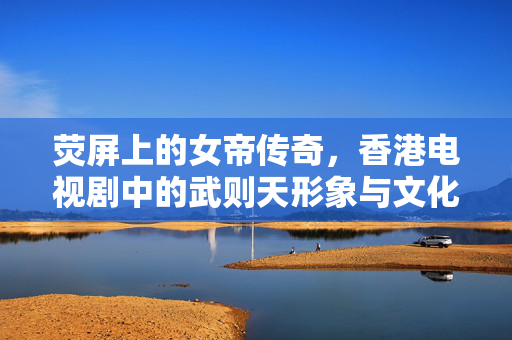 荧屏上的女帝传奇,香港电视剧中的武则天形象与文化记忆,荧屏女帝,香港电视剧武则天形象与文化记忆 荧屏上的女帝传奇,香港电视剧中的武则天形象与文化记忆,荧屏女帝,香港电视剧武则天形象与文化记忆