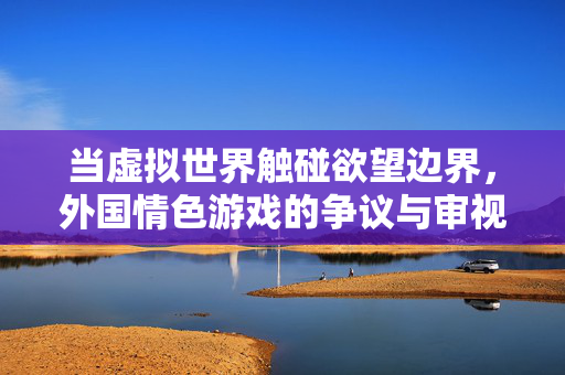 当虚拟世界触碰欲望边界,外国情色游戏的争议与审视,虚拟世界触碰欲望边界,外国情色游戏的争议与审视 当虚拟世界触碰欲望边界,外国情色游戏的争议与审视,虚拟世界触碰欲望边界,外国情色游戏的争议与审视