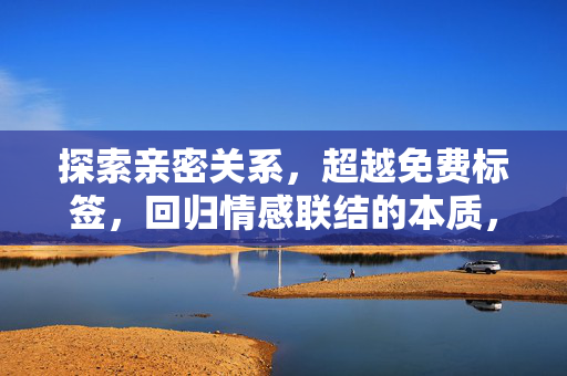 探索亲密关系,超越免费标签,回归情感联结的本质,亲密关系,超越标签,回归情感联结本质 探索亲密关系,超越免费标签,回归情感联结的本质,亲密关系,超越标签,回归情感联结本质