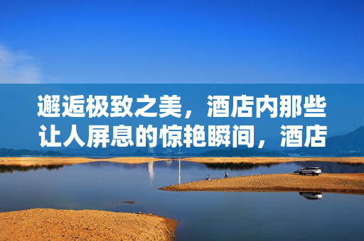 邂逅极致之美,酒店内那些让人屏息的惊艳瞬间,酒店极致惊艳,屏息瞬间 邂逅极致之美,酒店内那些让人屏息的惊艳瞬间,酒店极致惊艳,屏息瞬间
