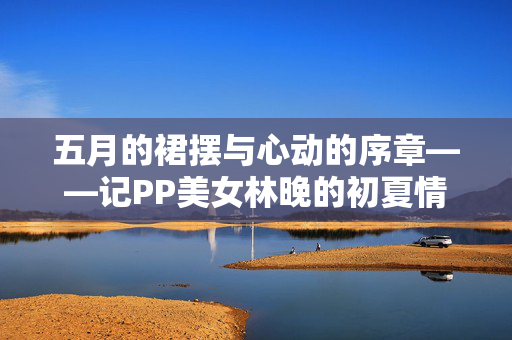 五月的裙摆与心动的序章——记PP美女林晚的初夏情愫,五月的裙摆与心动序章——林晚的初夏情愫 五月的裙摆与心动的序章——记PP美女林晚的初夏情愫,五月的裙摆与心动序章——林晚的初夏情愫