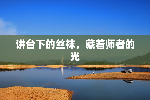 讲台下的丝袜,藏着师者的光 讲台下的丝袜,藏着师者的光