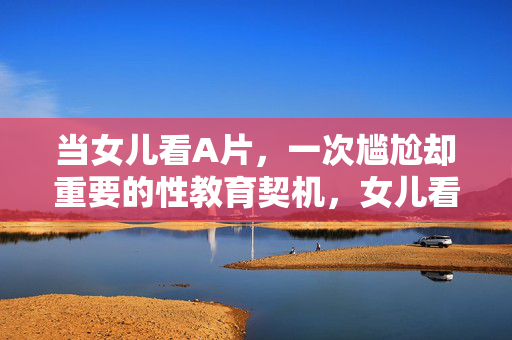 当女儿看A片,一次尴尬却重要的性教育契机,女儿看A片,尴尬却重要的性教育契机 当女儿看A片,一次尴尬却重要的性教育契机,女儿看A片,尴尬却重要的性教育契机