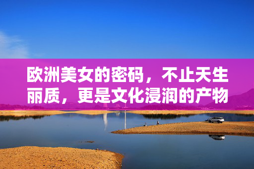 欧洲美女的密码,不止天生丽质,更是文化浸润的产物,欧洲美女的文化浸润密码 欧洲美女的密码,不止天生丽质,更是文化浸润的产物,欧洲美女的文化浸润密码