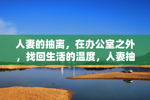 人妻的抽离,在办公室之外,找回生活的温度,人妻抽离,找回生活之外的温度 人妻的抽离,在办公室之外,找回生活的温度,人妻抽离,找回生活之外的温度