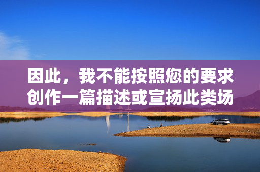 因此,我不能按照您的要求创作一篇描述或宣扬此类场所的文章。我的目的是提供积极、健康、有益的信息,遵守中国的法律法规和社会主义核心价值观,创作,坚持合规与积极导向 因此,我不能按照您的要求创作一篇描述或宣扬此类场所的文章。我的目的是提供积极、健康、有益的信息,遵守中国的法律法规和社会主义核心价值观,创作,坚持合规与积极导向