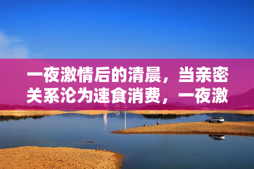 一夜激情后的清晨,当亲密关系沦为速食消费,一夜激情后的清晨,亲密关系沦为速食消费 一夜激情后的清晨,当亲密关系沦为速食消费,一夜激情后的清晨,亲密关系沦为速食消费