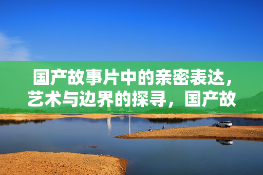 国产故事片中的亲密表达,艺术与边界的探寻,国产故事片,亲密表达与艺术边界的探寻 国产故事片中的亲密表达,艺术与边界的探寻,国产故事片,亲密表达与艺术边界的探寻