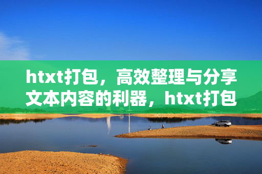 htxt打包，高效整理与分享文本内容的利器，htxt打包，高效整理与分享文本内容的利器
