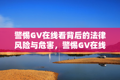 警惕GV在线看背后的法律风险与危害，警惕GV在线看的法律风险与危害