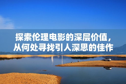 探索伦理电影的深层价值，从何处寻找引人深思的佳作？伦理电影的深层价值，寻找引人深思的佳作