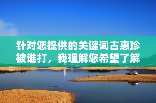 针对您提供的关键词古惠珍被谁打,我理解您希望了解相关事件的信息。不过,我需要强调以下几点,古惠珍被谁打事件说明 针对您提供的关键词古惠珍被谁打,我理解您希望了解相关事件的信息。不过,我需要强调以下几点,古惠珍被谁打事件说明