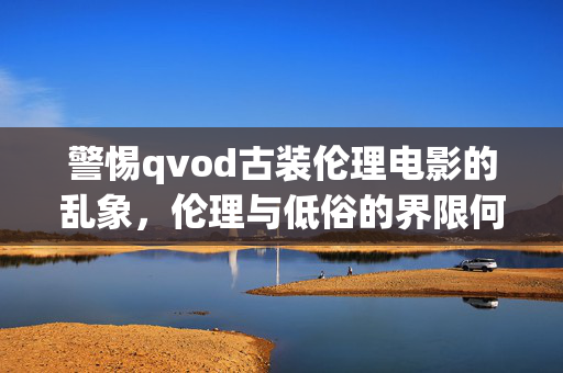 警惕qvod古装伦理电影的乱象,伦理与低俗的界限何在?警惕qvod古装伦理电影乱象,伦理与低俗的界限何在? 警惕qvod古装伦理电影的乱象,伦理与低俗的界限何在?警惕qvod古装伦理电影乱象,伦理与低俗的界限何在?