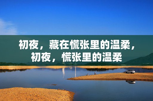 初夜,藏在慌张里的温柔,初夜,慌张里的温柔 初夜,藏在慌张里的温柔,初夜,慌张里的温柔
