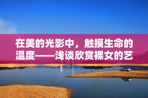 在美的光影中,触摸生命的温度——浅谈欣赏裸女的艺术与人性,裸女艺术,光影下的人性温度 在美的光影中,触摸生命的温度——浅谈欣赏裸女的艺术与人性,裸女艺术,光影下的人性温度