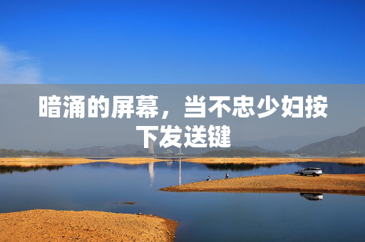 暗涌的屏幕,当不忠少妇按下发送键 暗涌的屏幕,当不忠少妇按下发送键