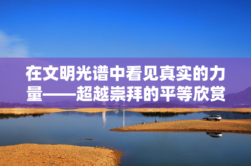 在文明光谱中看见真实的力量——超越崇拜的平等欣赏,文明光谱中的真实力量,超越崇拜的平等欣赏 在文明光谱中看见真实的力量——超越崇拜的平等欣赏,文明光谱中的真实力量,超越崇拜的平等欣赏